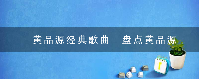 黄品源经典歌曲 盘点黄品源经典歌曲有什么
